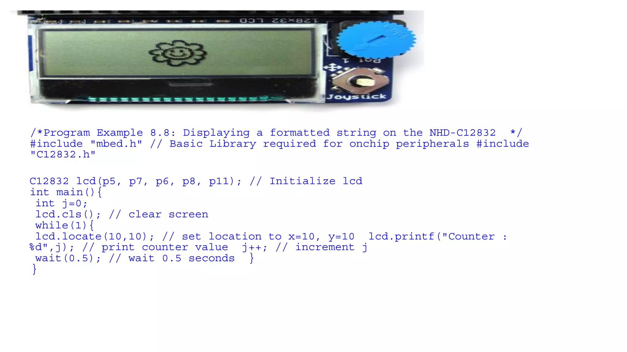 /*Program Example 8.8: Displaying a formatted string on the NHD-C12832 */
#include "mbed.h" // Basic Library required for onchip peripherals #include
"C12832.h"
C12832 lcd(p5, p7, p6, p8, p11); // Initialize lcd
int main(){
int j=0;
lcd.cls(); // clear screen
while(1){
lcd.locate(10,10); // set location to x=10, y=10 lcd.printf("Counter :
%d",j); // print counter value j++; // increment j
wait(0.5); // wait 0.5 seconds }
}
 