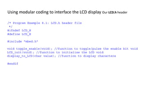 Using modular coding to interface the LCD display Our LCD.h header
/* Program Example 8.1: LCD.h header file
*/
#ifndef LCD_H
#define LCD_H
#include "mbed.h"
void toggle_enable(void); //function to toggle/pulse the enable bit void
LCD_init(void); //function to initialise the LCD void
display_to_LCD(char value); //function to display characters
#endif
 