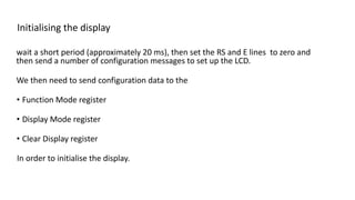 Initialising the display
wait a short period (approximately 20 ms), then set the RS and E lines to zero and
then send a number of configuration messages to set up the LCD.
We then need to send configuration data to the
• Function Mode register
• Display Mode register
• Clear Display register
In order to initialise the display.
 