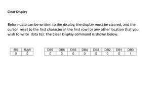 Clear Display
Before data can be written to the display, the display must be cleared, and the
cursor reset to the first character in the first row (or any other location that you
wish to write data to). The Clear Display command is shown below.
 