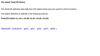 The mbed TextLCD library
The TextLCD definition also tells the LCD object which pins are used for which functions.
The object definition is defined in the following manner:
TextLCD lcd(int rs, int e, int d0, int d1, int d2, int d3);
TextLCD lcd(p19, p20, p21, p22, p23, p24);
 
