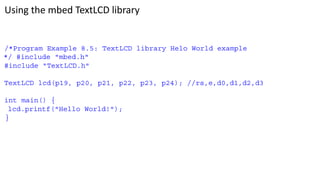 Using the mbed TextLCD library
/*Program Example 8.5: TextLCD library Helo World example
*/ #include "mbed.h"
#include "TextLCD.h"
TextLCD lcd(p19, p20, p21, p22, p23, p24); //rs,e,d0,d1,d2,d3
int main() {
lcd.printf("Hello World!");
}
 