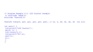 /* Program Example 8.6: LCD Counter example
*/ #include "mbed.h“
#include "TextLCD.h“
TextLCD lcd(p19, p20, p21, p22, p23, p24); // rs, e, d0, d1, d2, d3 int x=0;
int main() {
lcd.printf("LCD Counter");
while (1) {
lcd.locate(5,1);
lcd.printf("%i",x);
wait(1);
x++;
}
}
 