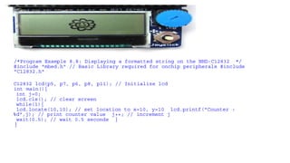 /*Program Example 8.8: Displaying a formatted string on the NHD-C12832 */
#include "mbed.h" // Basic Library required for onchip peripherals #include
"C12832.h"
C12832 lcd(p5, p7, p6, p8, p11); // Initialize lcd
int main(){
int j=0;
lcd.cls(); // clear screen
while(1){
lcd.locate(10,10); // set location to x=10, y=10 lcd.printf("Counter :
%d",j); // print counter value j++; // increment j
wait(0.5); // wait 0.5 seconds }
}
 