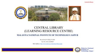 Central Library
CENTRAL LIBRARY
(LEARNING RESOURCE CENTRE)
MALAVIYA NATIONAL INSTITUTE OF TECHNOLOGY JAIPUR
Ph: (0141)2713302,2713303
Fax No. 0141-2529029
Web Address: http://www.mnit.ac.in/facilities/library.php
 