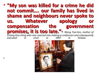 • "My son was killed for a crime he did
  not commit…. our family has lived in
  shame and neighbours never spoke to
  us.    Whatever          apology                or
  compensation        the      government
  promises, it is too late.”- Wang Tsai-lien, mother of
    Chiang Kuo-ching who was coerced into making a confession and subsequently
    executed       in     error      in      1997       in      Taiwan.




•
 