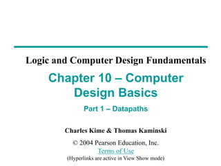 Charles Kime & Thomas Kaminski
© 2004 Pearson Education, Inc.
Terms of Use
(Hyperlinks are active in View Show mode)
Chapter 10 – Computer
Design Basics
Part 1 – Datapaths
Logic and Computer Design Fundamentals
 