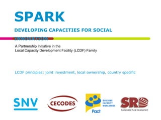 SPARK DEVELOPING CAPACITIES FOR SOCIAL INNOVATION A Partnership Initiative in the  Local Capacity Development Facility (LCDF) Family LCDF principles: joint investment, local ownership, country specific 