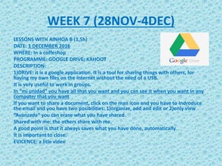 WEEK 7 (28NOV-4DEC)
LESSONS WITH AINHOA B (1,5h)
DATE: 1 DECEMBER 2016
WHERE: In a coffeshop
PROGRAMME: GOOGLE DRIVE; KAHOOT
DESCRIPTION:
1)DRIVE: it is a google application. It is a tool for sharing things with others, for
having my own files on the internet without the need of a USB.
It is very useful to work in groups.
In “mi unidad” you have all that you want and you can see it when you want in any
computer that you want
If you want to share a document, click on the man icon and you have to indroduce
the email and you have two posibilities: 1)organize, add and edit or 2)only view
“Avanzada” you can erase what you have shared.
Shared with me: the others share with me.
A good point is that it always saves what you have done, automatically.
It is important to close.
EVICENCE: a litle video
 