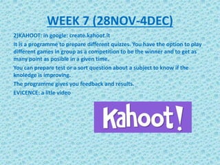 2)KAHOOT: in google: create.kahoot.it
It is a programme to prepare different quizzes. You have the option to play
different games in group as a competition to be the winner and to get as
many point as posible in a given time.
You can prepare test or a sort question about a subject to know if the
knoledge is improving.
The programme gives you feedback and results.
EVICENCE: a litle video
WEEK 7 (28NOV-4DEC)
 