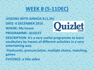 WEEK 8 (5-11DEC)
LESSONS WITH AINHOA B (1,5h)
DATE: 6 DECEMBER 2016
WHERE: My house
PROGRAMME: QUIZLET
DESCRIPTION: It’s a very useful programme to learn
vocabulary by means of different activities in a very
entertaining way.
-Flashcards; pronunciation, multiple choice, matching,
games
EVICENCE: a litle video
 