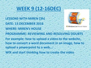 WEEK 9 (12-16DEC)
LESSONS WITH MIREN (3h)
DATE: 13 DECEMBER 2016
WHERE: MIREN’s HOUSE
PROGRAMME: REVIEWING AND RESOLVING DOUBTS
For example: how to upload a video to the website,
how to convert a word document in an image, how to
upload a powerpoint to a web….
WIX and start thinking how to create the video
 