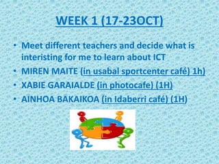 WEEK 1 (17-23OCT)
• Meet different teachers and decide what is
interisting for me to learn about ICT
• MIREN MAITE (in usabal sportcenter café) 1h)
• XABIE GARAIALDE (in photocafe) (1H)
• AINHOA BAKAIKOA (in Idaberri café) (1H)
 