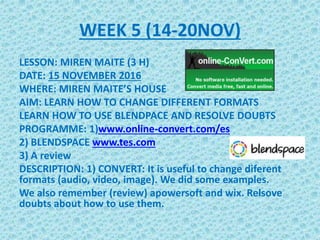 WEEK 5 (14-20NOV)
LESSON: MIREN MAITE (3 H)
DATE: 15 NOVEMBER 2016
WHERE: MIREN MAITE’S HOUSE
AIM: LEARN HOW TO CHANGE DIFFERENT FORMATS
LEARN HOW TO USE BLENDPACE AND RESOLVE DOUBTS
PROGRAMME: 1)www.online-convert.com/es
2) BLENDSPACE www.tes.com
3) A review
DESCRIPTION: 1) CONVERT: It is useful to change diferent
formats (audio, video, image). We did some examples.
We also remember (review) apowersoft and wix. Relsove
doubts about how to use them.
 