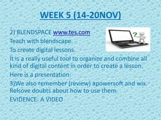 WEEK 5 (14-20NOV)
2) BLENDSPACE www.tes.com
Teach with blendscape.
To create digital lessons.
It is a really useful tool to organize and combine all
kind of digital content in order to create a lesson.
Here is a presentation:
3)We also remember (review) apowersoft and wix.
Relsove doubts about how to use them.
EVIDENCE: A VIDEO
 