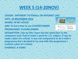 WEEK 5 (14-20NOV)
LESSON: DIFFERENT TUTORIALs ON INTERNET (3H)
DATE: 20 NOVEMBER 2016
WHERE: IN MY HOUSE
AIM: To learn how to use FLOORPLANNER
PROGRAMME: FLOORPLANNER
DESCRIPTION: Litle by litle I have lost the initial fear to the
computers and I had to make a work for 1.9. subject. It was to
make a plan of a school. It was not compulsory to do it with a
programme but I decided to try and with this programme I
created a plan of a school.
EVIDENCE: A VIDEO
 