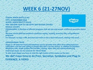 WEEK 6 (21-27NOV)
LESSON: MIREN MAITE (2,5H)
DATE: 21 NOVEMBER 2016
WHERE: MIREN MAITE’S HOUSE
AIM: DESCRIBE HOW TO USE SKYPE AND RESOLVE DOUBTS
RESOLVE DOUBTS
PROGRAMME: 1) Revition of diferent programs that we saw and answer a different questions about
ICT
We have solved different problems related to coping, sending, inserting URLs using different
programs.
For example: to copy a URL direction and insert it into a word document, sharing it by email….
2)PROGRAMME: SKYPE
Skype is a IP (Internet Protocol) telephony service provider that offers free calling between
subscribers and low-cost calling to people who don’t use the service. In addition to standard
telephone calls, skype enables file transfers, texting, video chat and videoconferencing.
Download skype, we try and look for: Miren Maite
To shut down Skype you have to click the right botton of the mouse on the icon.
We did’t have time to do Prezi, Socrative, Symbaloo and Plug-In
EVIDENCE: A VIDEO
 