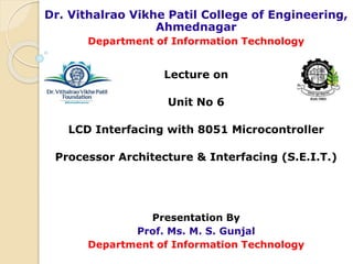 Dr. Vithalrao Vikhe Patil College of Engineering,
Ahmednagar
Department of Information Technology
Lecture on
Unit No 6
LCD Interfacing with 8051 Microcontroller
Processor Architecture & Interfacing (S.E.I.T.)
Presentation By
Prof. Ms. M. S. Gunjal
Department of Information Technology
 