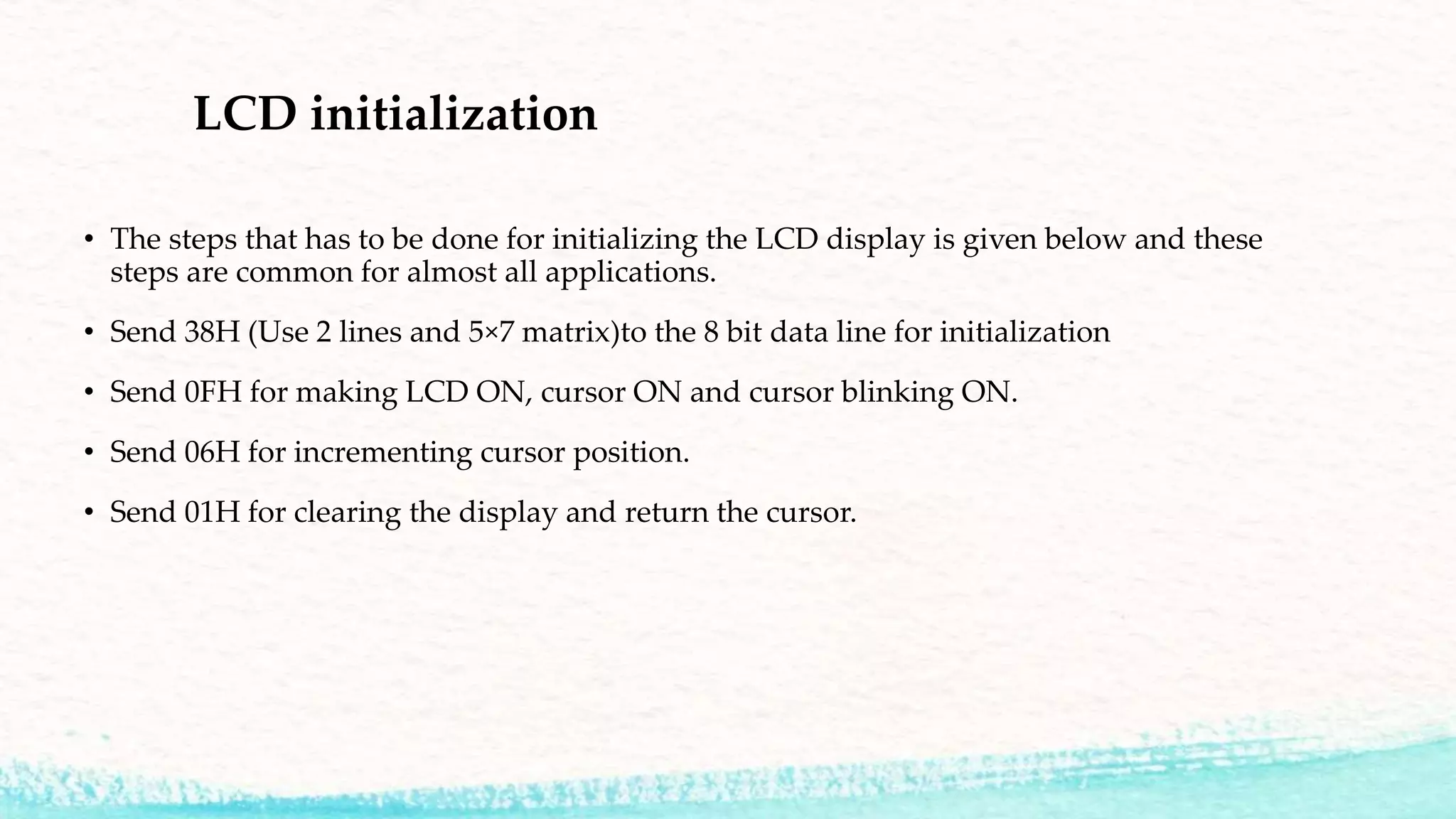 LCD initialization
• The steps that has to be done for initializing the LCD display is given below and these
steps are common for almost all applications.
• Send 38H (Use 2 lines and 5×7 matrix)to the 8 bit data line for initialization
• Send 0FH for making LCD ON, cursor ON and cursor blinking ON.
• Send 06H for incrementing cursor position.
• Send 01H for clearing the display and return the cursor.
 