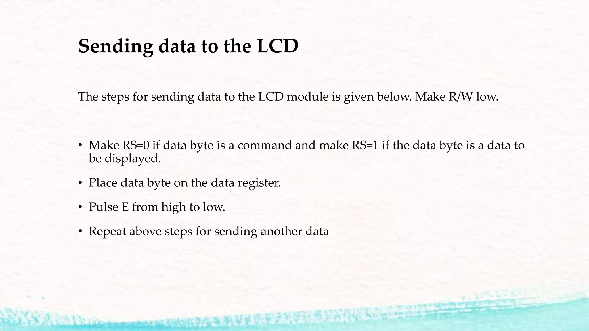 Sending data to the LCD
The steps for sending data to the LCD module is given below. Make R/W low.
• Make RS=0 if data byte is a command and make RS=1 if the data byte is a data to
be displayed.
• Place data byte on the data register.
• Pulse E from high to low.
• Repeat above steps for sending another data
 