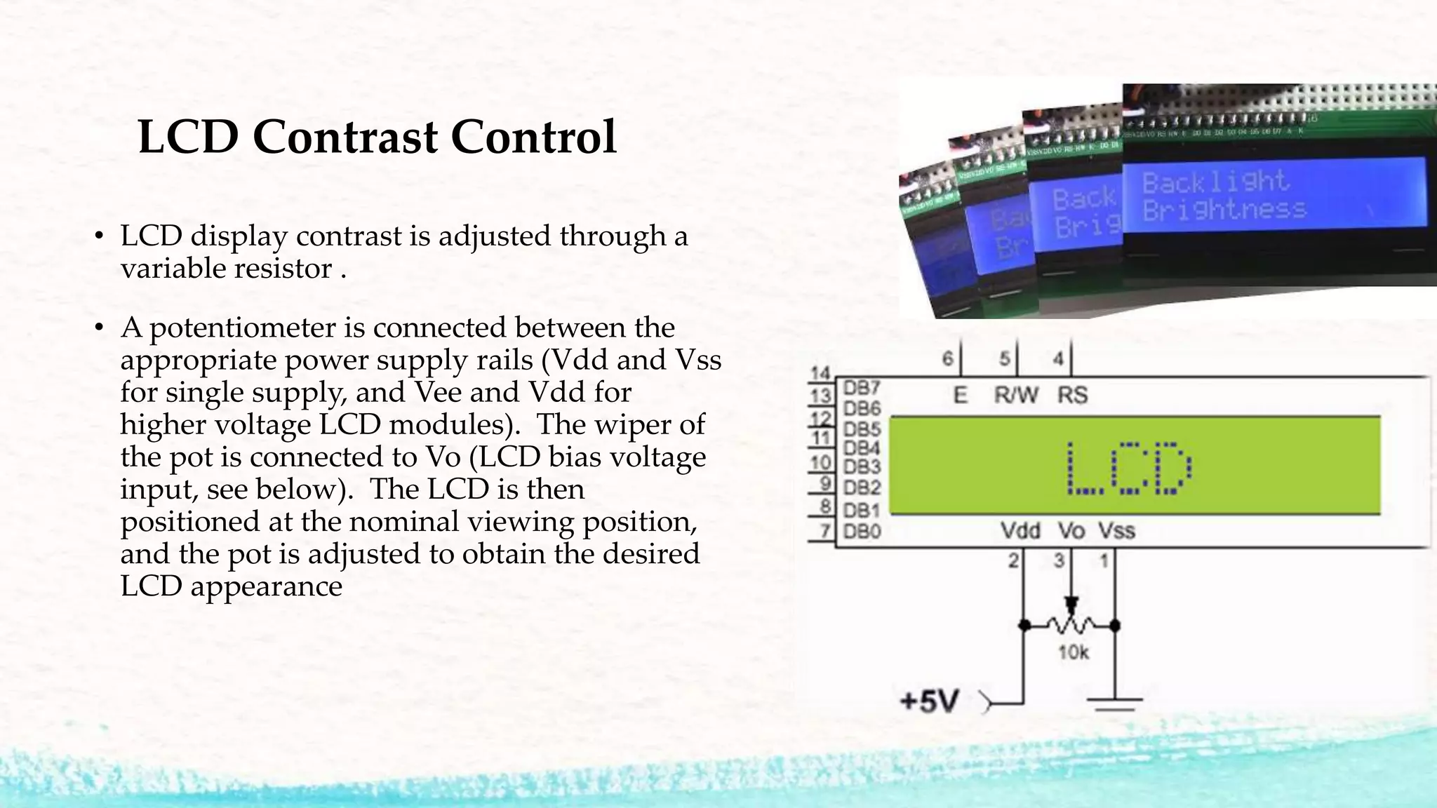 LCD Contrast Control
• LCD display contrast is adjusted through a
variable resistor .
• A potentiometer is connected between the
appropriate power supply rails (Vdd and Vss
for single supply, and Vee and Vdd for
higher voltage LCD modules). The wiper of
the pot is connected to Vo (LCD bias voltage
input, see below). The LCD is then
positioned at the nominal viewing position,
and the pot is adjusted to obtain the desired
LCD appearance
 