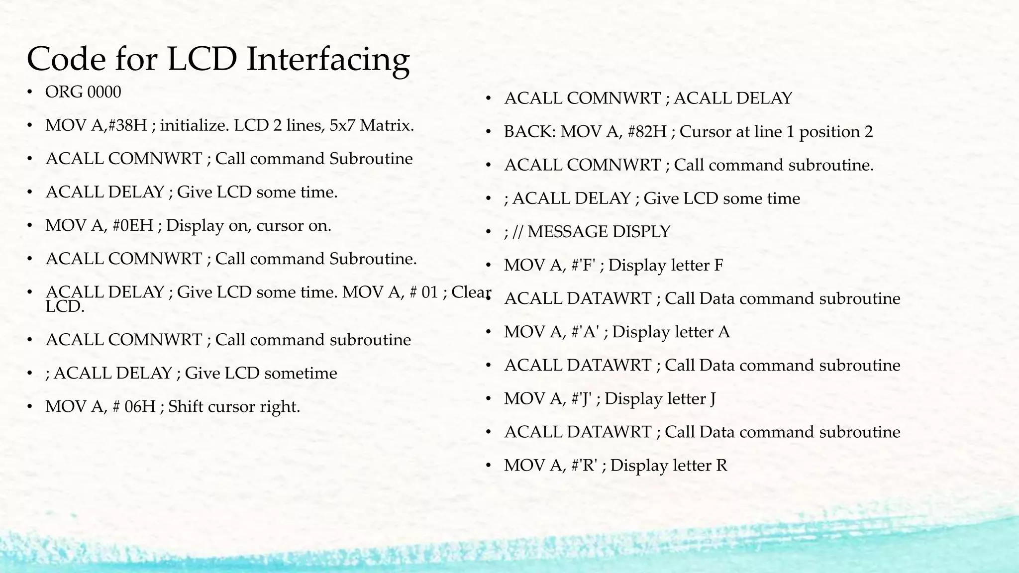 Code for LCD Interfacing
• ORG 0000
• MOV A,#38H ; initialize. LCD 2 lines, 5x7 Matrix.
• ACALL COMNWRT ; Call command Subroutine
• ACALL DELAY ; Give LCD some time.
• MOV A, #0EH ; Display on, cursor on.
• ACALL COMNWRT ; Call command Subroutine.
• ACALL DELAY ; Give LCD some time. MOV A, # 01 ; Clear
LCD.
• ACALL COMNWRT ; Call command subroutine
• ; ACALL DELAY ; Give LCD sometime
• MOV A, # 06H ; Shift cursor right.
• ACALL COMNWRT ; ACALL DELAY
• BACK: MOV A, #82H ; Cursor at line 1 position 2
• ACALL COMNWRT ; Call command subroutine.
• ; ACALL DELAY ; Give LCD some time
• ; // MESSAGE DISPLY
• MOV A, #'F' ; Display letter F
• ACALL DATAWRT ; Call Data command subroutine
• MOV A, #'A' ; Display letter A
• ACALL DATAWRT ; Call Data command subroutine
• MOV A, #'J' ; Display letter J
• ACALL DATAWRT ; Call Data command subroutine
• MOV A, #'R' ; Display letter R
 