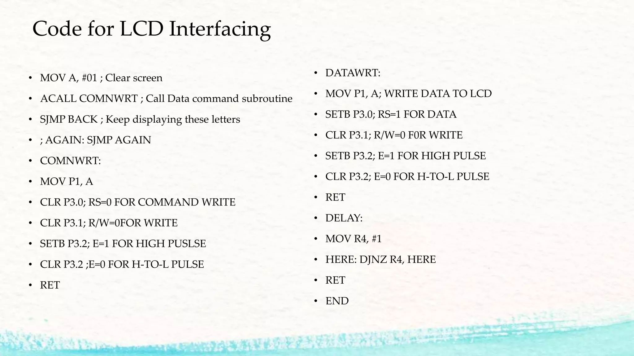Code for LCD Interfacing
• MOV A, #01 ; Clear screen
• ACALL COMNWRT ; Call Data command subroutine
• SJMP BACK ; Keep displaying these letters
• ; AGAIN: SJMP AGAIN
• COMNWRT:
• MOV P1, A
• CLR P3.0; RS=0 FOR COMMAND WRITE
• CLR P3.1; R/W=0FOR WRITE
• SETB P3.2; E=1 FOR HIGH PUSLSE
• CLR P3.2 ;E=0 FOR H-TO-L PULSE
• RET
• DATAWRT:
• MOV P1, A; WRITE DATA TO LCD
• SETB P3.0; RS=1 FOR DATA
• CLR P3.1; R/W=0 F0R WRITE
• SETB P3.2; E=1 FOR HIGH PULSE
• CLR P3.2; E=0 FOR H-TO-L PULSE
• RET
• DELAY:
• MOV R4, #1
• HERE: DJNZ R4, HERE
• RET
• END
 