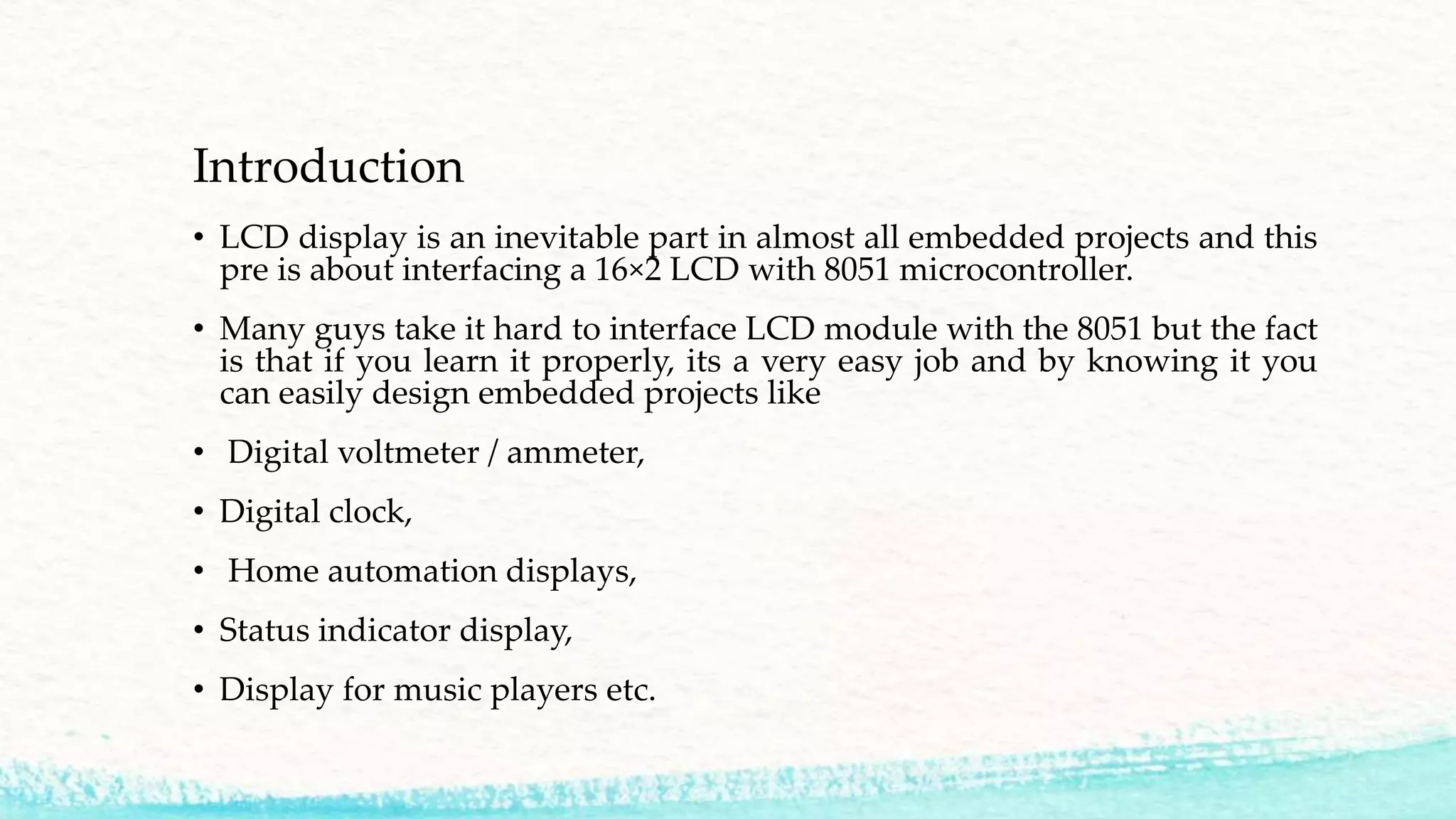 Introduction
• LCD display is an inevitable part in almost all embedded projects and this
pre is about interfacing a 16×2 LCD with 8051 microcontroller.
• Many guys take it hard to interface LCD module with the 8051 but the fact
is that if you learn it properly, its a very easy job and by knowing it you
can easily design embedded projects like
• Digital voltmeter / ammeter,
• Digital clock,
• Home automation displays,
• Status indicator display,
• Display for music players etc.
 