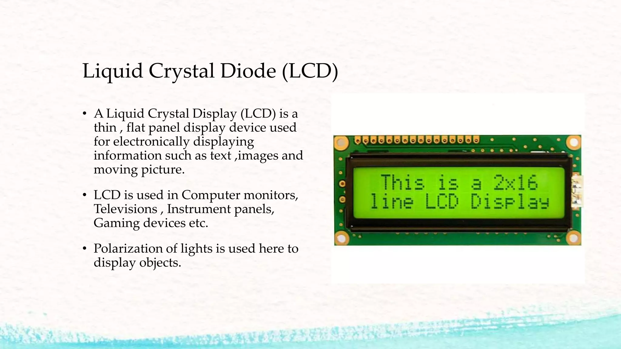 Liquid Crystal Diode (LCD)
• A Liquid Crystal Display (LCD) is a
thin , flat panel display device used
for electronically displaying
information such as text ,images and
moving picture.
• LCD is used in Computer monitors,
Televisions , Instrument panels,
Gaming devices etc.
• Polarization of lights is used here to
display objects.
 