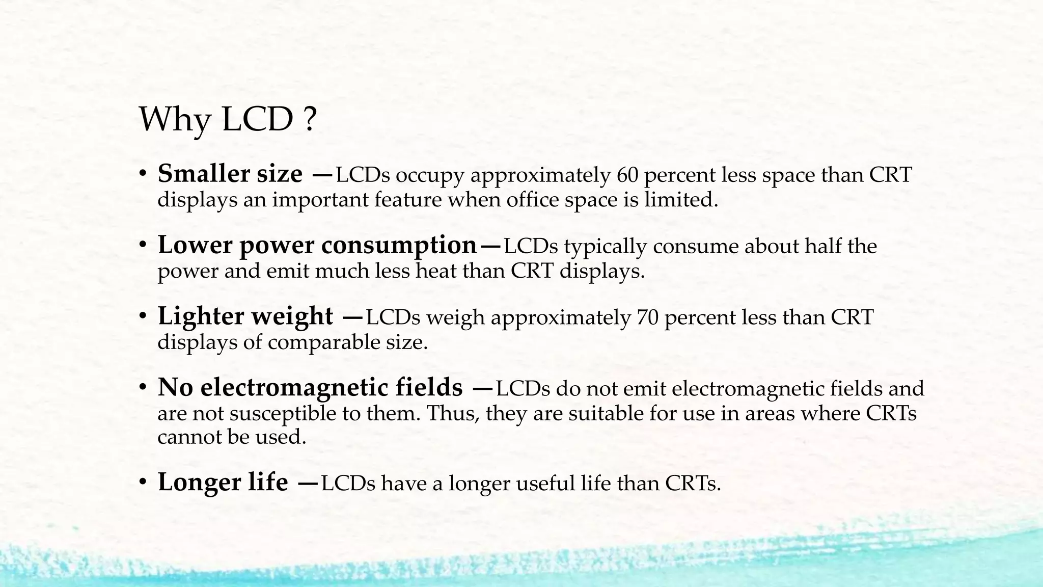 Why LCD ?
• Smaller size —LCDs occupy approximately 60 percent less space than CRT
displays an important feature when office space is limited.
• Lower power consumption—LCDs typically consume about half the
power and emit much less heat than CRT displays.
• Lighter weight —LCDs weigh approximately 70 percent less than CRT
displays of comparable size.
• No electromagnetic fields —LCDs do not emit electromagnetic fields and
are not susceptible to them. Thus, they are suitable for use in areas where CRTs
cannot be used.
• Longer life —LCDs have a longer useful life than CRTs.
 
