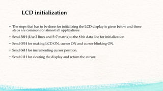 LCD initialization
• The steps that has to be done for initializing the LCD display is given below and these
steps are common for almost all applications.
• Send 38H (Use 2 lines and 5×7 matrix)to the 8 bit data line for initialization
• Send 0FH for making LCD ON, cursor ON and cursor blinking ON.
• Send 06H for incrementing cursor position.
• Send 01H for clearing the display and return the cursor.
 