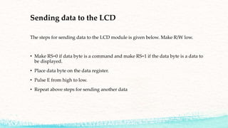 Sending data to the LCD
The steps for sending data to the LCD module is given below. Make R/W low.
• Make RS=0 if data byte is a command and make RS=1 if the data byte is a data to
be displayed.
• Place data byte on the data register.
• Pulse E from high to low.
• Repeat above steps for sending another data
 