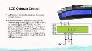 LCD Contrast Control
• LCD display contrast is adjusted through a
variable resistor .
• A potentiometer is connected between the
appropriate power supply rails (Vdd and Vss
for single supply, and Vee and Vdd for
higher voltage LCD modules). The wiper of
the pot is connected to Vo (LCD bias voltage
input, see below). The LCD is then
positioned at the nominal viewing position,
and the pot is adjusted to obtain the desired
LCD appearance
 