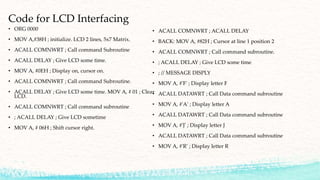 Code for LCD Interfacing
• ORG 0000
• MOV A,#38H ; initialize. LCD 2 lines, 5x7 Matrix.
• ACALL COMNWRT ; Call command Subroutine
• ACALL DELAY ; Give LCD some time.
• MOV A, #0EH ; Display on, cursor on.
• ACALL COMNWRT ; Call command Subroutine.
• ACALL DELAY ; Give LCD some time. MOV A, # 01 ; Clear
LCD.
• ACALL COMNWRT ; Call command subroutine
• ; ACALL DELAY ; Give LCD sometime
• MOV A, # 06H ; Shift cursor right.
• ACALL COMNWRT ; ACALL DELAY
• BACK: MOV A, #82H ; Cursor at line 1 position 2
• ACALL COMNWRT ; Call command subroutine.
• ; ACALL DELAY ; Give LCD some time
• ; // MESSAGE DISPLY
• MOV A, #'F' ; Display letter F
• ACALL DATAWRT ; Call Data command subroutine
• MOV A, #'A' ; Display letter A
• ACALL DATAWRT ; Call Data command subroutine
• MOV A, #'J' ; Display letter J
• ACALL DATAWRT ; Call Data command subroutine
• MOV A, #'R' ; Display letter R
 