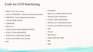 Code for LCD Interfacing
• MOV A, #01 ; Clear screen
• ACALL COMNWRT ; Call Data command subroutine
• SJMP BACK ; Keep displaying these letters
• ; AGAIN: SJMP AGAIN
• COMNWRT:
• MOV P1, A
• CLR P3.0; RS=0 FOR COMMAND WRITE
• CLR P3.1; R/W=0FOR WRITE
• SETB P3.2; E=1 FOR HIGH PUSLSE
• CLR P3.2 ;E=0 FOR H-TO-L PULSE
• RET
• DATAWRT:
• MOV P1, A; WRITE DATA TO LCD
• SETB P3.0; RS=1 FOR DATA
• CLR P3.1; R/W=0 F0R WRITE
• SETB P3.2; E=1 FOR HIGH PULSE
• CLR P3.2; E=0 FOR H-TO-L PULSE
• RET
• DELAY:
• MOV R4, #1
• HERE: DJNZ R4, HERE
• RET
• END
 