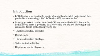 Introduction
• LCD display is an inevitable part in almost all embedded projects and this
pre is about interfacing a 16×2 LCD with 8051 microcontroller.
• Many guys take it hard to interface LCD module with the 8051 but the fact
is that if you learn it properly, its a very easy job and by knowing it you
can easily design embedded projects like
• Digital voltmeter / ammeter,
• Digital clock,
• Home automation displays,
• Status indicator display,
• Display for music players etc.
 