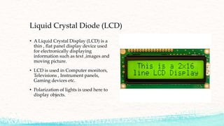 Liquid Crystal Diode (LCD)
• A Liquid Crystal Display (LCD) is a
thin , flat panel display device used
for electronically displaying
information such as text ,images and
moving picture.
• LCD is used in Computer monitors,
Televisions , Instrument panels,
Gaming devices etc.
• Polarization of lights is used here to
display objects.
 