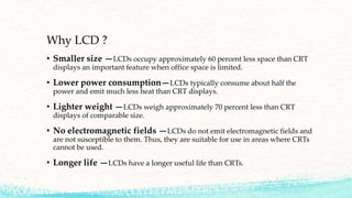 Why LCD ?
• Smaller size —LCDs occupy approximately 60 percent less space than CRT
displays an important feature when office space is limited.
• Lower power consumption—LCDs typically consume about half the
power and emit much less heat than CRT displays.
• Lighter weight —LCDs weigh approximately 70 percent less than CRT
displays of comparable size.
• No electromagnetic fields —LCDs do not emit electromagnetic fields and
are not susceptible to them. Thus, they are suitable for use in areas where CRTs
cannot be used.
• Longer life —LCDs have a longer useful life than CRTs.
 