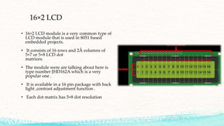 16×2 LCD
• 16×2 LCD module is a very common type of
LCD module that is used in 8051 based
embedded projects.
• It consists of 16 rows and 2Â columns of
5×7 or 5×8 LCD dot
matrices.
• The module were are talking about here is
type number JHD162A which is a very
popular one .
• It is available in a 16 pin package with back
light ,contrast adjustment function .
• Each dot matrix has 5×8 dot resolution
 