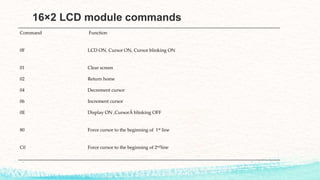 16×2 LCD module commands
Command Function
0F LCD ON, Cursor ON, Cursor blinking ON
01 Clear screen
02 Return home
04 Decrement cursor
06 Increment cursor
0E Display ON ,CursorÂ blinking OFF
80 Force cursor to the beginning of 1st line
C0 Force cursor to the beginning of 2ndline
 