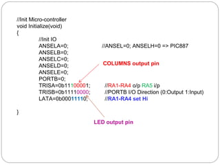 //Init Micro-controller 
void Initialize(void) 
{ 
//Init IO 
ANSELA=0; //ANSEL=0; ANSELH=0 => PIC887 
ANSELB=0; 
ANSELC=0; 
ANSELD=0; 
ANSELE=0; 
PORTB=0; 
TRISA=0b11100001; //RA1-RA4 o/p RA5 i/p 
TRISB=0b11110000; //PORTB I/O Direction (0:Output 1:Input) 
LATA=0b00011110; //RA1-RA4 set Hi 
} 
COLUMNS output pin 
LED output pin 
 