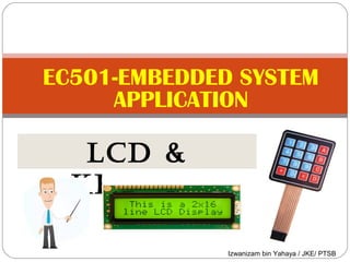 EC501-EMBEDDED SYSTEM 
APPLICATION 
LCD & 
KEYPAD 
Izwanizam bin Yahaya / JKE/ PTSB 
 