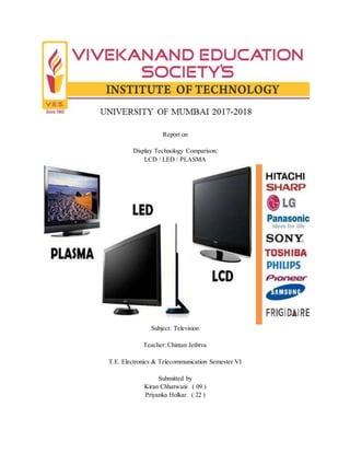 Report on
Display Technology Comparison:
LCD / LED / PLASMA
Subject: Television
Teacher: Chintan Jethtva
T.E. Electronics & Telecommunication Semester VI
Submitted by
Kiran Chhatwani ( 09 )
Priyanka Holkar ( 22 )
 