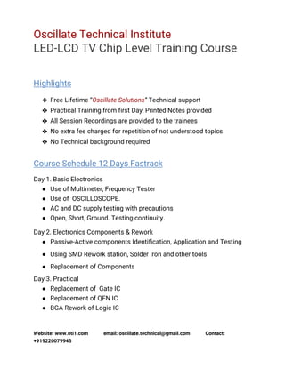 Website: www.oti1.com email: oscillate.technical@gmail.com Contact:
+919220079945
Oscillate Technical Institute
LED-LCD TV Chip Level Training Course
Highlights
❖ Free Lifetime “Oscillate Solutions” Technical support
❖ Practical Training from first Day, Printed Notes provided
❖ All Session Recordings are provided to the trainees
❖ No extra fee charged for repetition of not understood topics
❖ No Technical background required
Course Schedule 12 Days Fastrack
Day 1. Basic Electronics
● Use of Multimeter, Frequency Tester
● Use of OSCILLOSCOPE.
● AC and DC supply testing with precautions
● Open, Short, Ground. Testing continuity.
Day 2. Electronics Components & Rework
● Passive-Active components Identification, Application and Testing
● Using SMD Rework station, Solder Iron and other tools
● Replacement of Components
Day 3. Practical
● Replacement of Gate IC
● Replacement of QFN IC
● BGA Rework of Logic IC
 