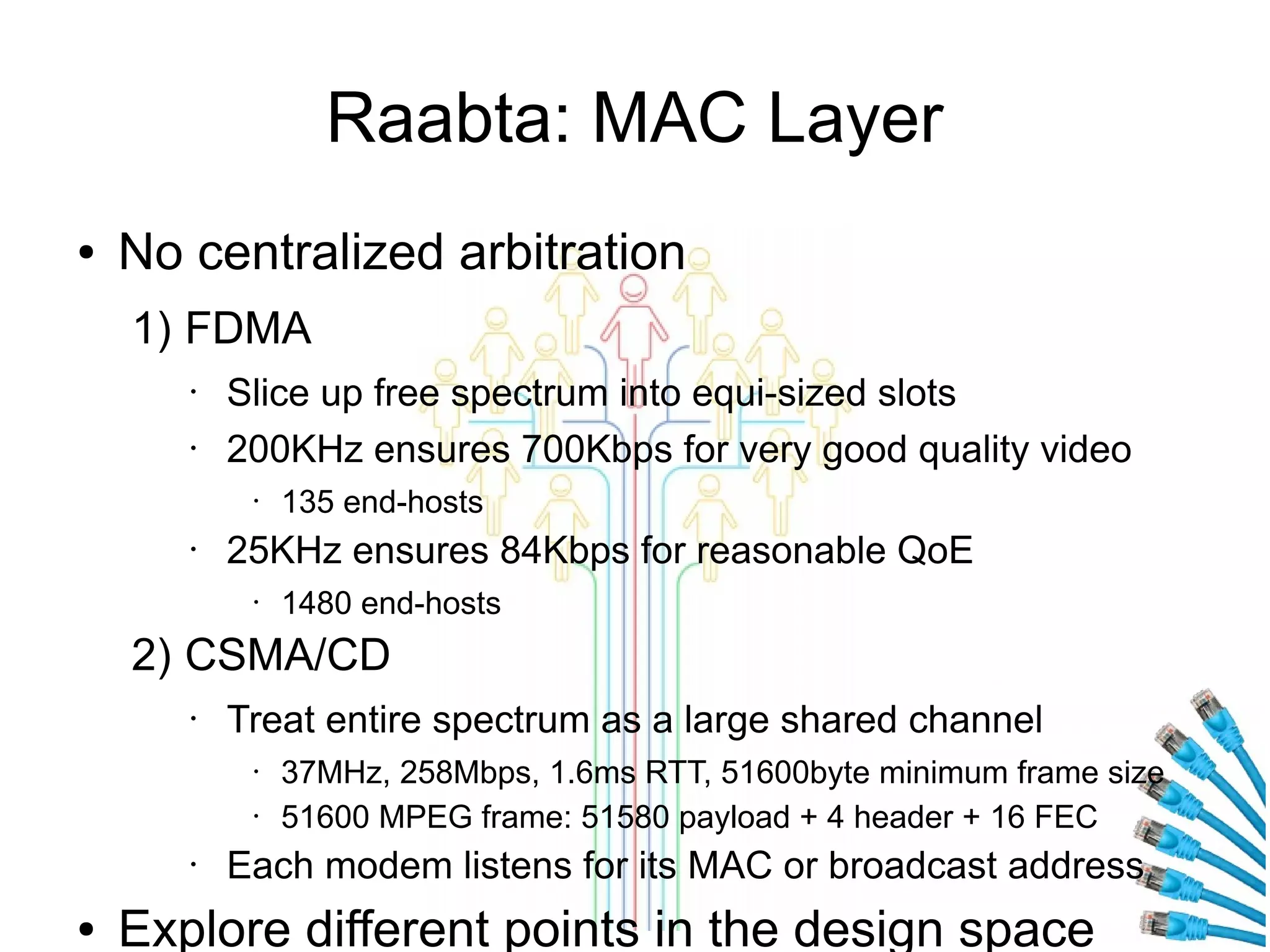 Raabta: MAC Layer
●

No centralized arbitration
1) FDMA
•
•

Slice up free spectrum into equi-sized slots
200KHz ensures 700Kbps for very good quality video
•

•

135 end-hosts

25KHz ensures 84Kbps for reasonable QoE
•

1480 end-hosts

2) CSMA/CD
•

Treat entire spectrum as a large shared channel
•
•

•

●

37MHz, 258Mbps, 1.6ms RTT, 51600byte minimum frame size
51600 MPEG frame: 51580 payload + 4 header + 16 FEC

Each modem listens for its MAC or broadcast address

Explore different points in the design space

 