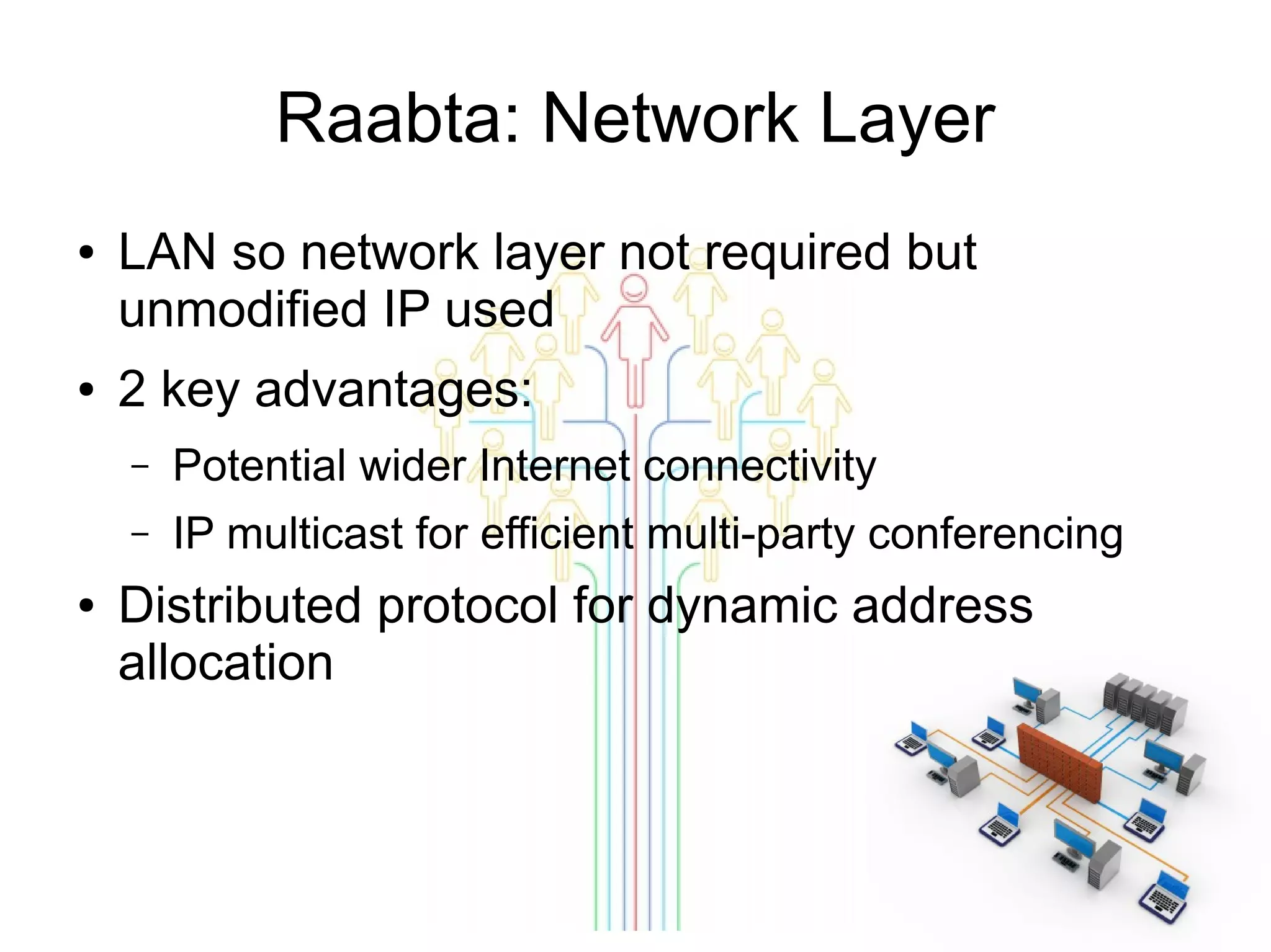 Raabta: Network Layer
●

●

LAN so network layer not required but
unmodified IP used
2 key advantages:
–
–

●

Potential wider Internet connectivity
IP multicast for efficient multi-party conferencing

Distributed protocol for dynamic address
allocation

 