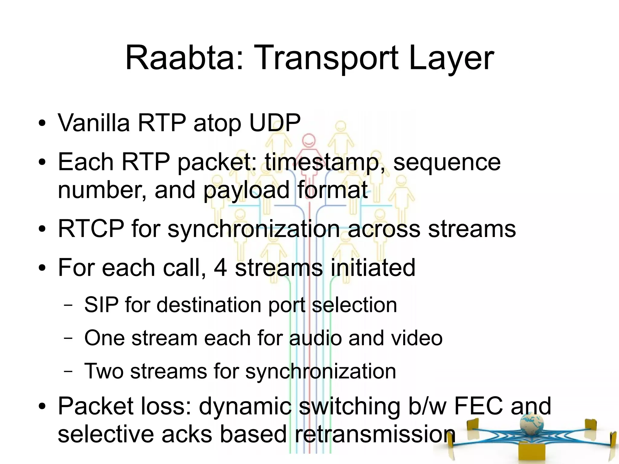 Raabta: Transport Layer
●
●

Vanilla RTP atop UDP
Each RTP packet: timestamp, sequence
number, and payload format

●

RTCP for synchronization across streams

●

For each call, 4 streams initiated
–
–

One stream each for audio and video

–
●

SIP for destination port selection
Two streams for synchronization

Packet loss: dynamic switching b/w FEC and
selective acks based retransmission

 
