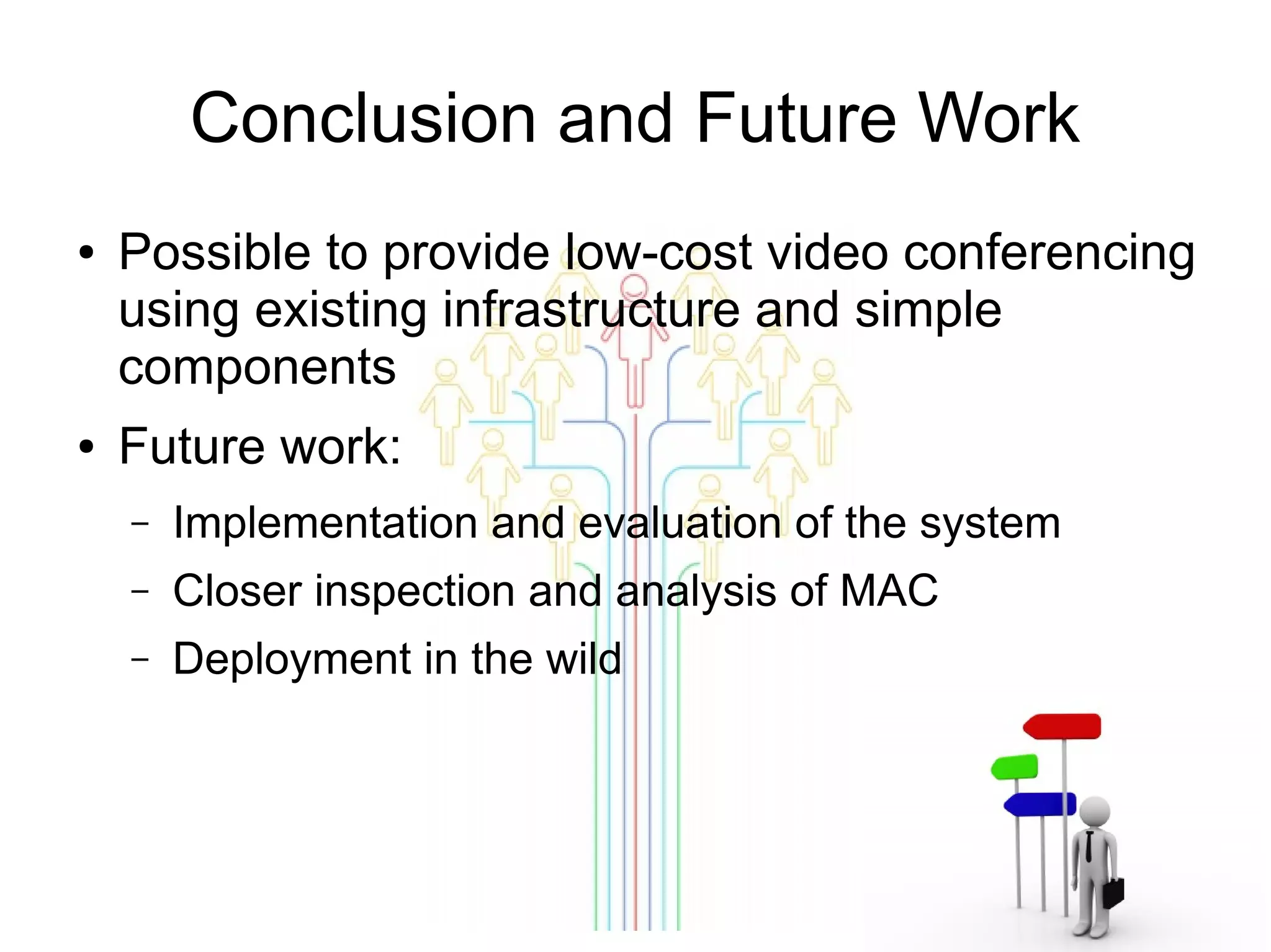 Conclusion and Future Work
●

●

Possible to provide low-cost video conferencing
using existing infrastructure and simple
components
Future work:
–

Implementation and evaluation of the system

–

Closer inspection and analysis of MAC

–

Deployment in the wild

 