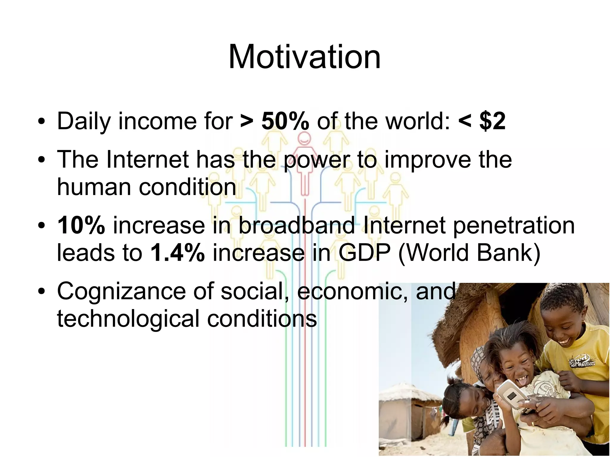 Motivation
●
●

●

●

Daily income for > 50% of the world: < $2
The Internet has the power to improve the
human condition
10% increase in broadband Internet penetration
leads to 1.4% increase in GDP (World Bank)
Cognizance of social, economic, and
technological conditions

 