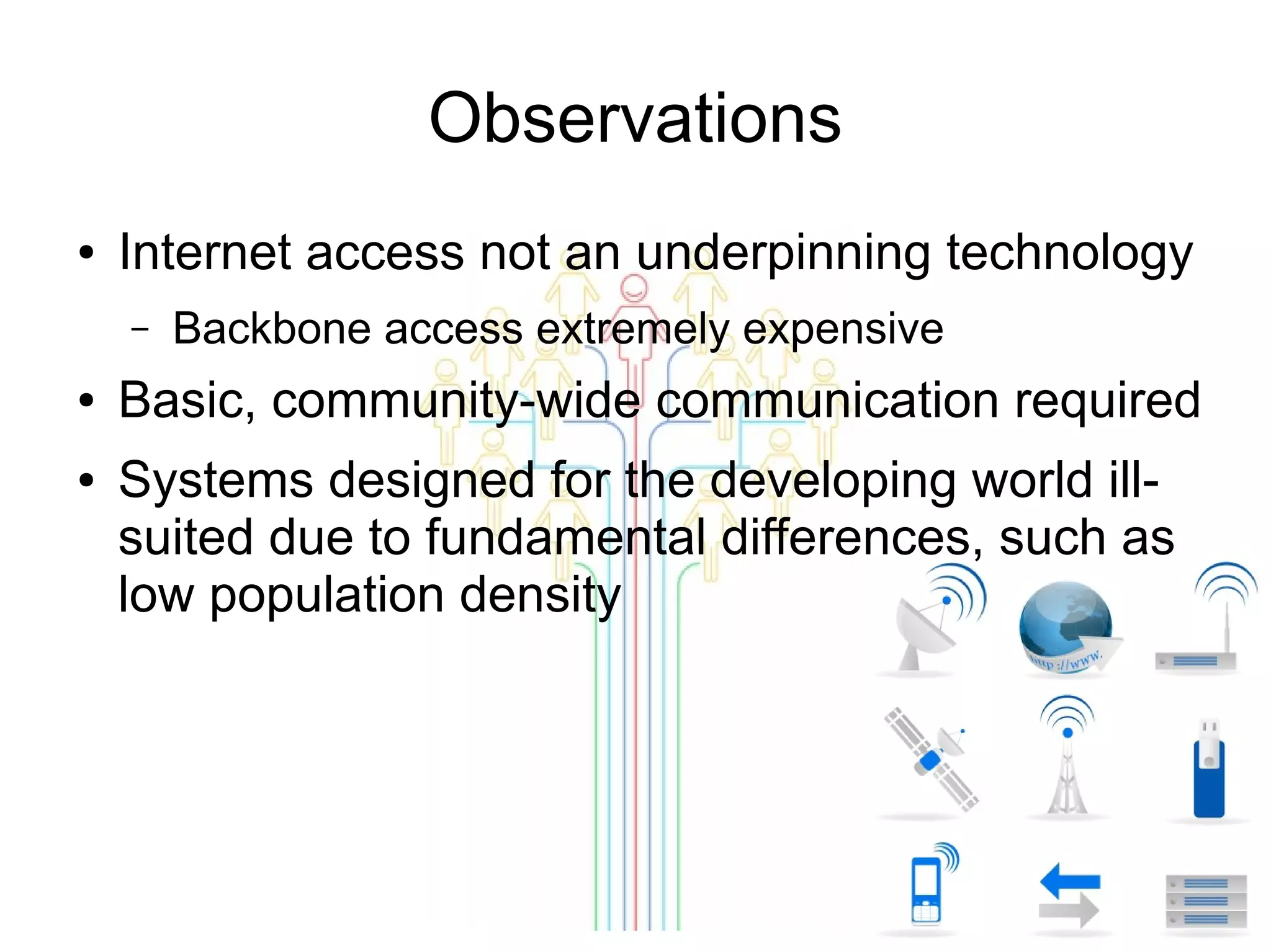 Observations
●

Internet access not an underpinning technology
–

●
●

Backbone access extremely expensive

Basic, community-wide communication required
Systems designed for the developing world illsuited due to fundamental differences, such as
low population density

 